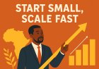 Why Every African Entrepreneur Must Embrace the “Start Small, Scale Fast” Mindset